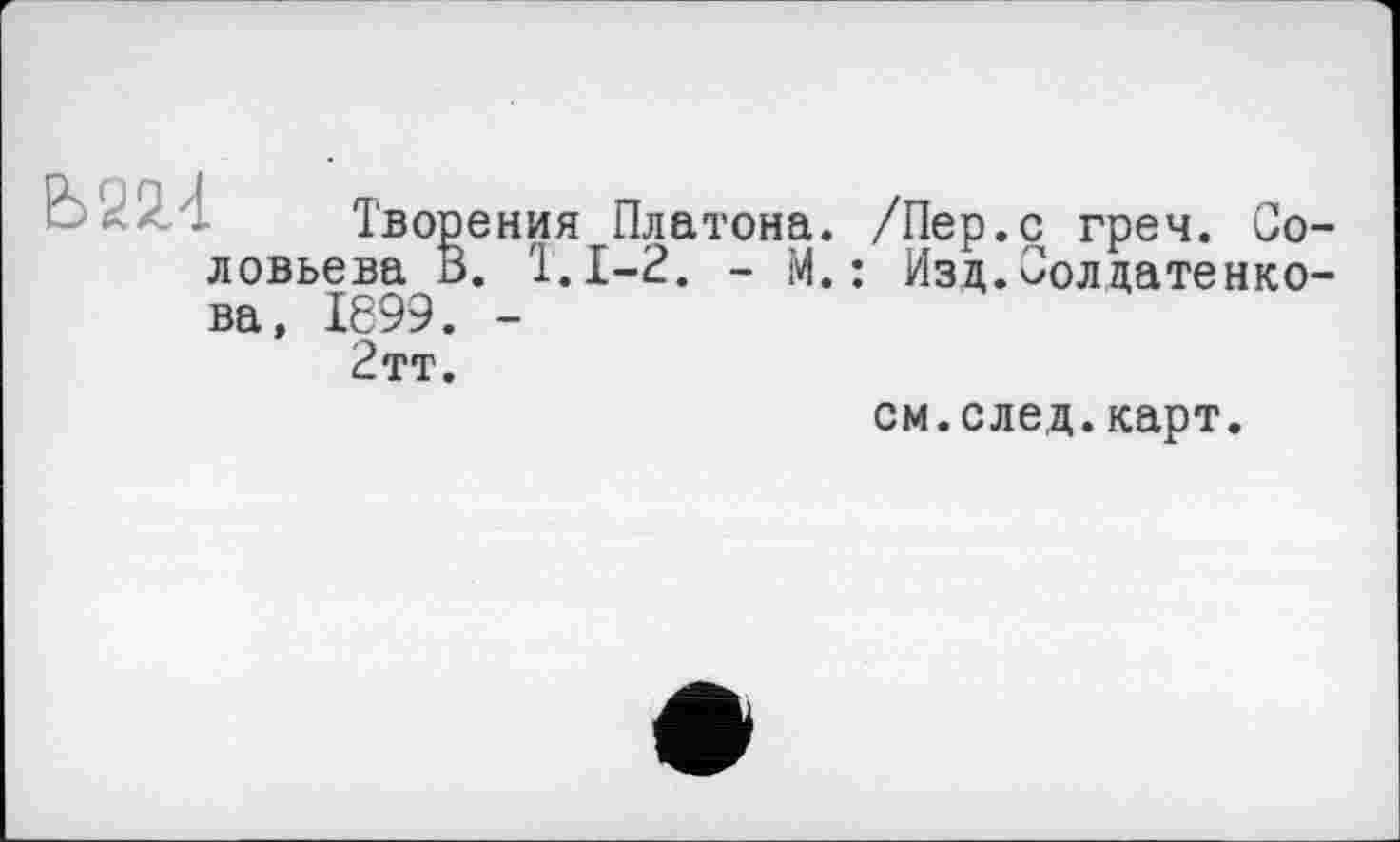 ﻿Б22.4 Творения Платона. /Пер.с греч. Соловьева b. T. 1-2. - М. : Г
Изд.Солдатенко-
ва, 1699. -2тт.
см.след.карт